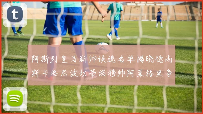 阿斯列皇马新帅候选名单揭晓德尚斯卡洛尼波切蒂诺穆帅阿莱格里争夺教鞭