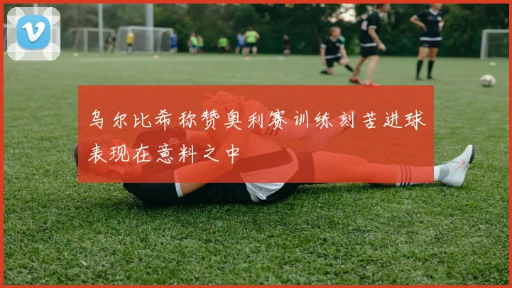 乌尔比希称赞奥利赛训练刻苦进球表现在意料之中
