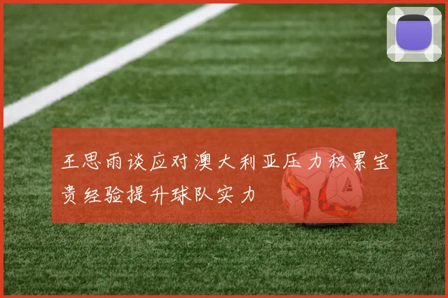 王思雨谈应对澳大利亚压力积累宝贵经验提升球队实力