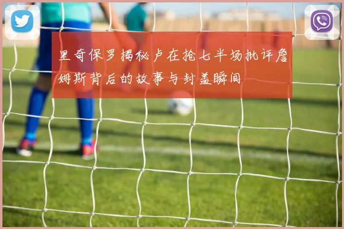 里奇保罗揭秘卢在抢七半场批评詹姆斯背后的故事与封盖瞬间