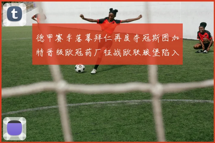 德甲赛季落幕拜仁再度夺冠斯图加特晋级欧冠药厂征战欧联狼堡陷入保级附加赛