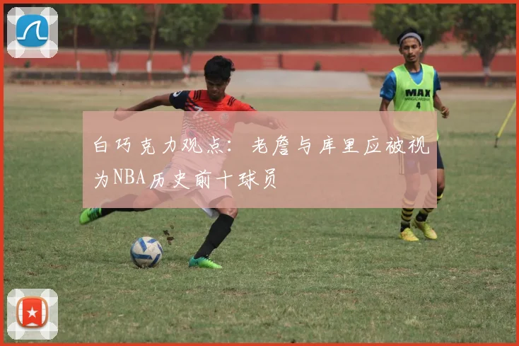 白巧克力观点：老詹与库里应被视为NBA历史前十球员