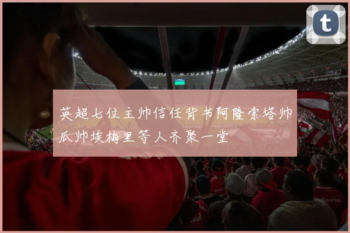英超七位主帅信任背书阿隆索塔帅瓜帅埃梅里等人齐聚一堂
