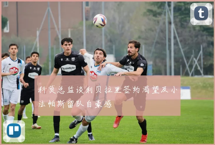 科莫总监谈利贝拉里签约渴望及小法帕斯留队自豪感