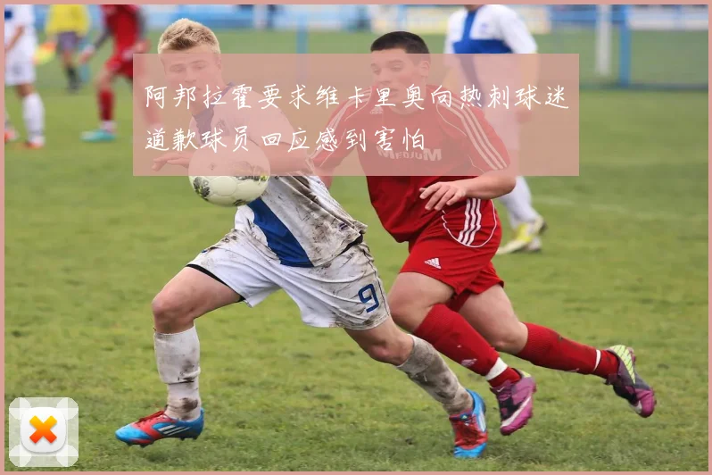 阿邦拉霍要求维卡里奥向热刺球迷道歉球员回应感到害怕