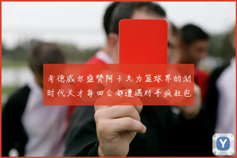 考德威尔盛赞阿卡夫为篮球界的划时代天才每回合都遭遇对手疯狂包夹挑战