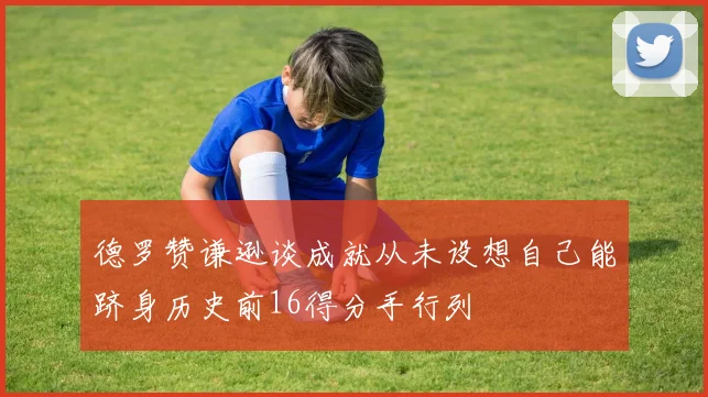 德罗赞谦逊谈成就从未设想自己能跻身历史前16得分手行列